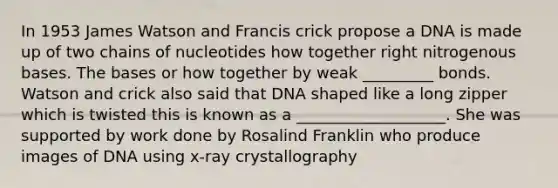 In 1953 James Watson and Francis crick propose a DNA is made up of two chains of nucleotides how together right nitrogenous bases. The bases or how together by weak _________ bonds. Watson and crick also said that DNA shaped like a long zipper which is twisted this is known as a ___________________. She was supported by work done by Rosalind Franklin who produce images of DNA using x-ray crystallography