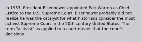 In 1953, President Eisenhower appointed Earl Warren as Chief Justice to the U.S. Supreme Court. Eisenhower probably did not realize he was the catalyst for what historians consider the most activist Supreme Court in the 20th century United States. The term "activist" as applied to a court means that the court's decisions