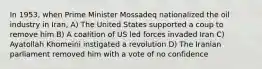 In 1953, when Prime Minister Mossadeq nationalized the oil industry in Iran, A) The United States supported a coup to remove him B) A coalition of US led forces invaded Iran C) Ayatollah Khomeini instigated a revolution D) The Iranian parliament removed him with a vote of no confidence