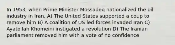 In 1953, when Prime Minister Mossadeq nationalized the oil industry in Iran, A) The United States supported a coup to remove him B) A coalition of US led forces invaded Iran C) Ayatollah Khomeini instigated a revolution D) The Iranian parliament removed him with a vote of no confidence