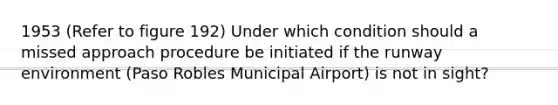 1953 (Refer to figure 192) Under which condition should a missed approach procedure be initiated if the runway environment (Paso Robles Municipal Airport) is not in sight?