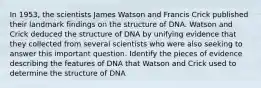 In 1953, the scientists James Watson and Francis Crick published their landmark findings on the structure of DNA. Watson and Crick deduced the structure of DNA by unifying evidence that they collected from several scientists who were also seeking to answer this important question. Identify the pieces of evidence describing the features of DNA that Watson and Crick used to determine the structure of DNA