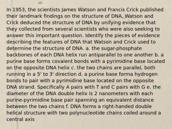 In 1953, the scientists James Watson and Francis Crick published their landmark findings on the structure of DNA. Watson and Crick deduced the structure of DNA by unifying evidence that they collected from several scientists who were also seeking to answer this important question. Identify the pieces of evidence describing the features of DNA that Watson and Crick used to determine the structure of DNA. a. the sugar-phosphate backbones of each DNA helix run antiparallel to one another b. a purine base forms covalent bonds with a pyrimidine base located on the opposite DNA helix c. the two chains are parallel, both running in a 5' to 3' direction d. a purine base forma hydrogen bonds to pair with a pyrimidine base located on the opposite DNA strand. Specifically A pairs with T and C pairs with G e. the diameter of the DNA double helix is 2 nanometers with each purine-pyrimidine base pair spanning an equivalent distance between the two chains f. DNA forms a right-handed double helical structure with two polynucleotide chains coiled around a central axis