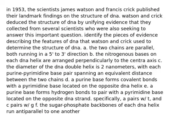 in 1953, the scientists james watson and francis crick published their landmark findings on the structure of dna. watson and crick deduced the structure of dna by unifying evidence that they collected from several scientists who were also seeking to answer this important question. identify the pieces of evidence describing the features of dna that watson and crick used to determine the structure of dna. a. the two chains are parallel, both running in a 5' to 3' direction b. the nitrogenous bases on each dna helix are arranged perpendicularly to the centra axis c. the diameter of the dna double helix is 2 nanometers, with each purine-pyrimidine base pair spanning an equivalent distance between the two chains d. a purine base forms covalent bonds with a pyrimidine base located on the opposite dna helix e. a purine base forms hydrogen bonds to pair with a pyrimidine base located on the opposite dna strand. specifically, a pairs w/ t, and c pairs w/ g f. the sugar-phosphate backbones of each dna helix run antiparallel to one another