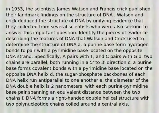 in 1953, the scientists James Watson and Francis crick published their landmark findings on the structure of DNA . Watson and crick deduced the structure of DNA by unifying evidence that they collected from several scientists who were also seeking to answer this important question. Identify the pieces of evidence describing the features of DNA that Watson and Crick used to determine the structure of DNA a. a purine base form hydrogen bonds to pair with a pyrimidine base located on the opposite DNA strand. Specifically, A pairs with T, and C pairs with G b. two chains are parallel, both running in a 5' to 3' direction c. a purine base forms covalent bonds with a pyrimidine base located on the opposite DNA helix d. the sugar-phosphate backbones of each DNA helix run antiparallel to one another e. the diameter of the DNA double helix is 2 nanometers, with each purine-pyrimidine base pair spanning an equivalent distance between the two chains f. DNA forms a right-handed double helical structure with two polynucleotide chains coiled around a central axis.