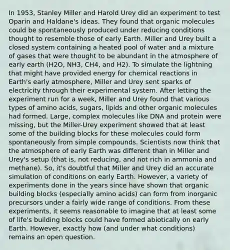 In 1953, Stanley Miller and Harold Urey did an experiment to test Oparin and Haldane's ideas. They found that organic molecules could be spontaneously produced under reducing conditions thought to resemble those of early Earth. Miller and Urey built a closed system containing a heated pool of water and a mixture of gases that were thought to be abundant in the atmosphere of early earth (H2O, NH3, CH4, and H2). To simulate the lightning that might have provided energy for chemical reactions in Earth's early atmosphere, Miller and Urey sent sparks of electricity through their experimental system. After letting the experiment run for a week, Miller and Urey found that various types of amino acids, sugars, lipids and other organic molecules had formed. Large, complex molecules like DNA and protein were missing, but the Miller-Urey experiment showed that at least some of the building blocks for these molecules could form spontaneously from simple compounds. Scientists now think that the atmosphere of early Earth was different than in Miller and Urey's setup (that is, not reducing, and not rich in ammonia and methane). So, it's doubtful that Miller and Urey did an accurate simulation of conditions on early Earth. However, a variety of experiments done in the years since have shown that organic building blocks (especially amino acids) can form from inorganic precursors under a fairly wide range of conditions. From these experiments, it seems reasonable to imagine that at least some of life's building blocks could have formed abiotically on early Earth. However, exactly how (and under what conditions) remains an open question.