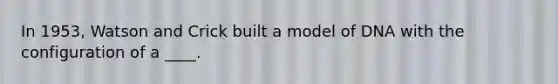 In 1953, Watson and Crick built a model of DNA with the configuration of a ____.