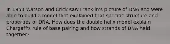 In 1953 Watson and Crick saw Franklin's picture of DNA and were able to build a model that explained that specific structure and properties of DNA. How does the double helix model explain Chargaff's rule of base pairing and how strands of DNA held together?