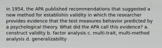 in 1954, the APA published recommendations that suggested a new method for establishin validity in which the researcher provides evidence that the test measures behavior predicted by a psychological theory. What did the APA call this evidence? a. construct validity b. factor analysis c. multi-trait, multi-method analysis d. generalizability