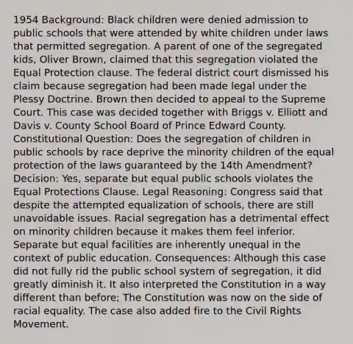 1954 Background: Black children were denied admission to public schools that were attended by white children under laws that permitted segregation. A parent of one of the segregated kids, Oliver Brown, claimed that this segregation violated the Equal Protection clause. The federal district court dismissed his claim because segregation had been made legal under the Plessy Doctrine. Brown then decided to appeal to the Supreme Court. This case was decided together with Briggs v. Elliott and Davis v. County School Board of Prince Edward County. Constitutional Question: Does the segregation of children in public schools by race deprive the minority children of the equal protection of the laws guaranteed by the 14th Amendment? Decision: Yes, separate but equal public schools violates the Equal Protections Clause. Legal Reasoning: Congress said that despite the attempted equalization of schools, there are still unavoidable issues. Racial segregation has a detrimental effect on minority children because it makes them feel inferior. Separate but equal facilities are inherently unequal in the context of public education. Consequences: Although this case did not fully rid the public school system of segregation, it did greatly diminish it. It also interpreted the Constitution in a way different than before; The Constitution was now on the side of racial equality. The case also added fire to the Civil Rights Movement.