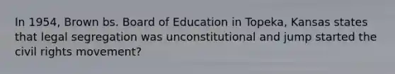 In 1954, Brown bs. Board of Education in Topeka, Kansas states that legal segregation was unconstitutional and jump started the civil rights movement?