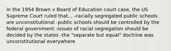 In the 1954 Brown v Board of Education court case, the US Supreme Court ruled that... -racially segregated public schools are unconstitutional -public schools should be controlled by the federal government -issues of racial segregation should be decided by the states -the "separate but equal" doctrine was unconstitutional everywhere