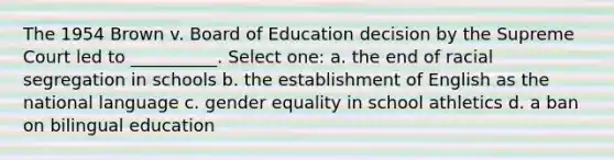 The 1954 Brown v. Board of Education decision by the Supreme Court led to __________. Select one: a. the end of racial segregation in schools b. the establishment of English as the national language c. gender equality in school athletics d. a ban on bilingual education