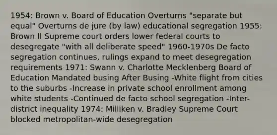 1954: Brown v. Board of Education Overturns "separate but equal" Overturns de jure (by law) educational segregation 1955: Brown II Supreme court orders lower <a href='https://www.questionai.com/knowledge/kzzdxYQ4u6-federal-courts' class='anchor-knowledge'>federal courts</a> to desegregate "with all deliberate speed" 1960-1970s De facto segregation continues, rulings expand to meet desegregation requirements 1971: Swann v. Charlotte Mecklenberg Board of Education Mandated busing After Busing -White flight from cities to the suburbs -Increase in private school enrollment among white students -Continued de facto school segregation -Inter-district inequality 1974: Milliken v. Bradley Supreme Court blocked metropolitan-wide desegregation