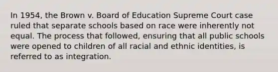 In 1954, the Brown v. Board of Education Supreme Court case ruled that separate schools based on race were inherently not equal. The process that followed, ensuring that all public schools were opened to children of all racial and ethnic identities, is referred to as integration.