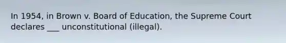 In 1954, in Brown v. Board of Education, the Supreme Court declares ___ unconstitutional (illegal).