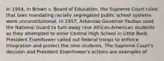 In 1954, in Brown v. Board of Education, the Supreme Court ruled that laws mandating racially segregated public school systems were unconstitutional. In 1957, Arkansas Governor Faubus used the National Guard to turn away nine African-American students as they attempted to enter Central High School in Little Rock. President Eisenhower called out federal troops to enforce integration and protect the nine students. The Supreme Court's decision and President Eisenhower's actions are examples of