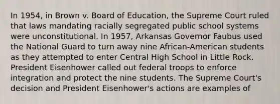 In 1954, in Brown v. Board of Education, the Supreme Court ruled that laws mandating racially segregated public school systems were unconstitutional. In 1957, Arkansas Governor Faubus used the National Guard to turn away nine African-American students as they attempted to enter Central High School in Little Rock. President Eisenhower called out federal troops to enforce integration and protect the nine students. The Supreme Court's decision and President Eisenhower's actions are examples of