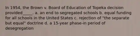 In 1954, the Brown v. Board of Education of Topeka decision provided_____. a. an end to segregated schools b. equal funding for all schools in the United States c. rejection of "the separate but equal" doctrine d. a 15-year phase-in period of desegregation