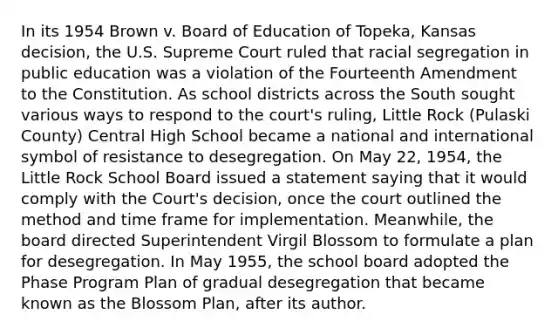 In its 1954 Brown v. Board of Education of Topeka, Kansas decision, the U.S. Supreme Court ruled that racial segregation in public education was a violation of the Fourteenth Amendment to the Constitution. As school districts across the South sought various ways to respond to the court's ruling, Little Rock (Pulaski County) Central High School became a national and international symbol of resistance to desegregation. On May 22, 1954, the Little Rock School Board issued a statement saying that it would comply with the Court's decision, once the court outlined the method and time frame for implementation. Meanwhile, the board directed Superintendent Virgil Blossom to formulate a plan for desegregation. In May 1955, the school board adopted the Phase Program Plan of gradual desegregation that became known as the Blossom Plan, after its author.