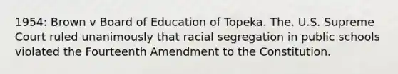 1954: Brown v Board of Education of Topeka. The. U.S. Supreme Court ruled unanimously that racial segregation in public schools violated the Fourteenth Amendment to the Constitution.