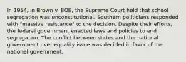 In 1954, in Brown v. BOE, the Supreme Court held that school segregation was unconstitutional. Southern politicians responded with "massive resistance" to the decision. Despite their efforts, the federal government enacted laws and policies to end segregation. The conflict between states and the national government over equality issue was decided in favor of the national government.