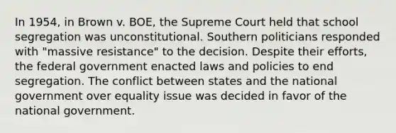 In 1954, in Brown v. BOE, the Supreme Court held that school segregation was unconstitutional. Southern politicians responded with "massive resistance" to the decision. Despite their efforts, the federal government enacted laws and policies to end segregation. The conflict between states and the national government over equality issue was decided in favor of the national government.