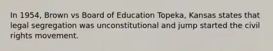 In 1954, Brown vs Board of Education Topeka, Kansas states that legal segregation was unconstitutional and jump started the civil rights movement.