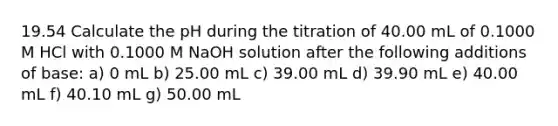 19.54 Calculate the pH during the titration of 40.00 mL of 0.1000 M HCl with 0.1000 M NaOH solution after the following additions of base: a) 0 mL b) 25.00 mL c) 39.00 mL d) 39.90 mL e) 40.00 mL f) 40.10 mL g) 50.00 mL