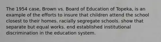 The 1954 case, Brown vs. Board of Education of Topeka, is an example of the efforts to insure that children attend the school closest to their homes. racially segregate schools. show that separate but equal works. end established institutional discrimination in the education system.