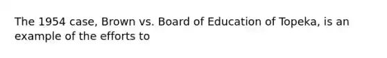 The 1954 case, Brown vs. Board of Education of Topeka, is an example of the efforts to