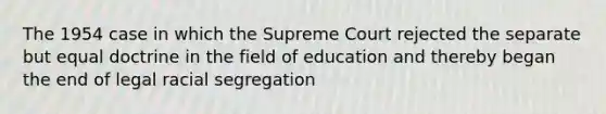 The 1954 case in which the Supreme Court rejected the separate but equal doctrine in the field of education and thereby began the end of legal racial segregation