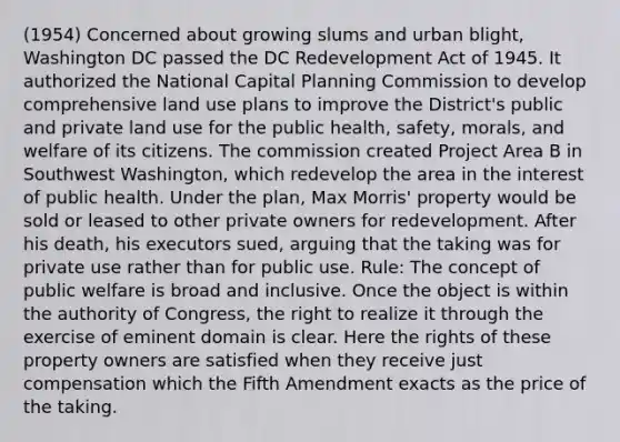 (1954) Concerned about growing slums and urban blight, Washington DC passed the DC Redevelopment Act of 1945. It authorized the National Capital Planning Commission to develop comprehensive land use plans to improve the District's public and private land use for the public health, safety, morals, and welfare of its citizens. The commission created Project Area B in Southwest Washington, which redevelop the area in the interest of public health. Under the plan, Max Morris' property would be sold or leased to other private owners for redevelopment. After his death, his executors sued, arguing that the taking was for private use rather than for public use. Rule: The concept of public welfare is broad and inclusive. Once the object is within the authority of Congress, the right to realize it through the exercise of eminent domain is clear. Here the rights of these property owners are satisfied when they receive just compensation which the Fifth Amendment exacts as the price of the taking.