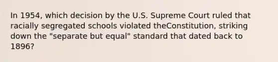 In 1954, which decision by the U.S. Supreme Court ruled that racially segregated schools violated theConstitution, striking down the "separate but equal" standard that dated back to 1896?