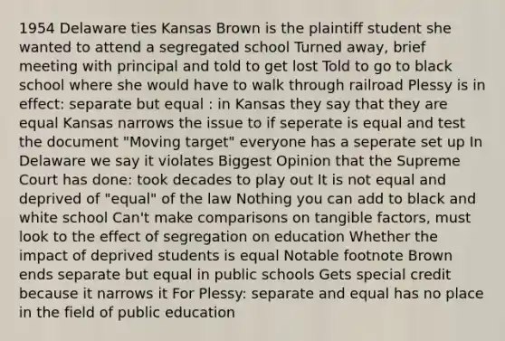 1954 Delaware ties Kansas Brown is the plaintiff student she wanted to attend a segregated school Turned away, brief meeting with principal and told to get lost Told to go to black school where she would have to walk through railroad Plessy is in effect: separate but equal : in Kansas they say that they are equal Kansas narrows the issue to if seperate is equal and test the document "Moving target" everyone has a seperate set up In Delaware we say it violates Biggest Opinion that the Supreme Court has done: took decades to play out It is not equal and deprived of "equal" of the law Nothing you can add to black and white school Can't make comparisons on tangible factors, must look to the effect of segregation on education Whether the impact of deprived students is equal Notable footnote Brown ends separate but equal in public schools Gets special credit because it narrows it For Plessy: separate and equal has no place in the field of public education