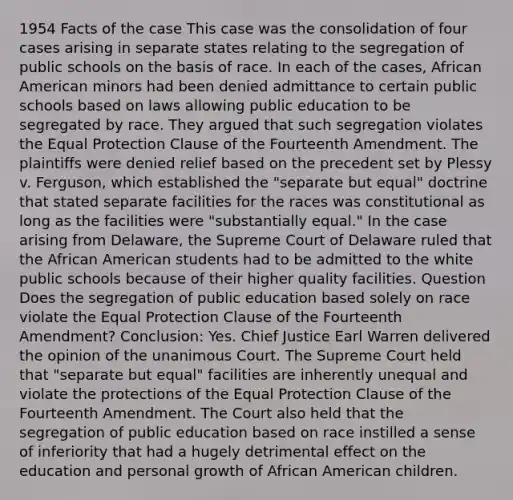 1954 Facts of the case This case was the consolidation of four cases arising in separate states relating to the segregation of public schools on the basis of race. In each of the cases, African American minors had been denied admittance to certain public schools based on laws allowing public education to be segregated by race. They argued that such segregation violates the Equal Protection Clause of the Fourteenth Amendment. The plaintiffs were denied relief based on the precedent set by Plessy v. Ferguson, which established the "separate but equal" doctrine that stated separate facilities for the races was constitutional as long as the facilities were "substantially equal." In the case arising from Delaware, the Supreme Court of Delaware ruled that the African American students had to be admitted to the white public schools because of their higher quality facilities. Question Does the segregation of public education based solely on race violate the Equal Protection Clause of the Fourteenth Amendment? Conclusion: Yes. Chief Justice Earl Warren delivered the opinion of the unanimous Court. The Supreme Court held that "separate but equal" facilities are inherently unequal and violate the protections of the Equal Protection Clause of the Fourteenth Amendment. The Court also held that the segregation of public education based on race instilled a sense of inferiority that had a hugely detrimental effect on the education and personal growth of African American children.