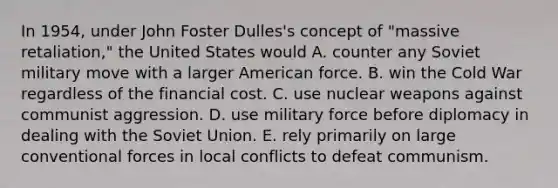 In 1954, under John Foster Dulles's concept of "massive retaliation," the United States would A. counter any Soviet military move with a larger American force. B. win the Cold War regardless of the financial cost. C. use nuclear weapons against communist aggression. D. use military force before diplomacy in dealing with the Soviet Union. E. rely primarily on large conventional forces in local conflicts to defeat communism.