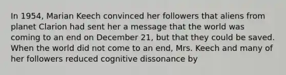 In 1954, Marian Keech convinced her followers that aliens from planet Clarion had sent her a message that the world was coming to an end on December 21, but that they could be saved. When the world did not come to an end, Mrs. Keech and many of her followers reduced cognitive dissonance by