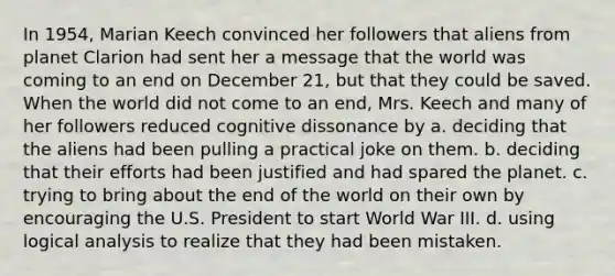 In 1954, Marian Keech convinced her followers that aliens from planet Clarion had sent her a message that the world was coming to an end on December 21, but that they could be saved. When the world did not come to an end, Mrs. Keech and many of her followers reduced cognitive dissonance by a. deciding that the aliens had been pulling a practical joke on them. b. deciding that their efforts had been justified and had spared the planet. c. trying to bring about the end of the world on their own by encouraging the U.S. President to start World War III. d. using logical analysis to realize that they had been mistaken.