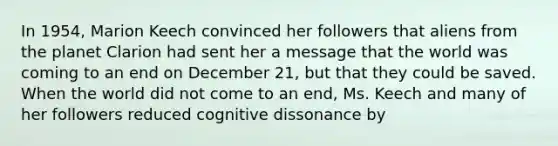 In 1954, Marion Keech convinced her followers that aliens from the planet Clarion had sent her a message that the world was coming to an end on December 21, but that they could be saved. When the world did not come to an end, Ms. Keech and many of her followers reduced cognitive dissonance by