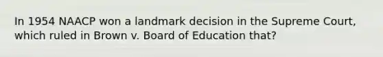 In 1954 NAACP won a landmark decision in the Supreme Court, which ruled in Brown v. Board of Education that?