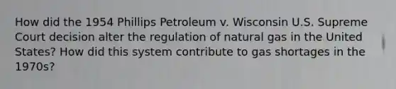 How did the 1954 Phillips Petroleum v. Wisconsin U.S. Supreme Court decision alter the regulation of natural gas in the United States? How did this system contribute to gas shortages in the 1970s?