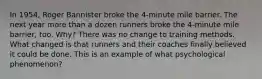 In 1954, Roger Bannister broke the 4-minute mile barrier. The next year more than a dozen runners broke the 4-minute mile barrier, too. Why? There was no change to training methods. What changed is that runners and their coaches finally believed it could be done. This is an example of what psychological phenomenon?