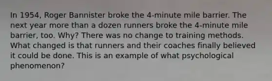 In 1954, Roger Bannister broke the 4-minute mile barrier. The next year <a href='https://www.questionai.com/knowledge/keWHlEPx42-more-than' class='anchor-knowledge'>more than</a> a dozen runners broke the 4-minute mile barrier, too. Why? There was no change to training methods. What changed is that runners and their coaches finally believed it could be done. This is an example of what psychological phenomenon?