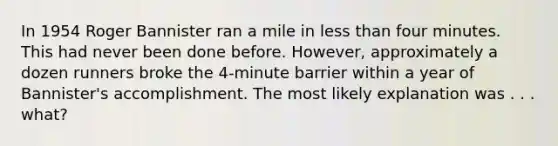 In 1954 Roger Bannister ran a mile in <a href='https://www.questionai.com/knowledge/k7BtlYpAMX-less-than' class='anchor-knowledge'>less than</a> four minutes. This had never been done before. However, approximately a dozen runners broke the 4-minute barrier within a year of Bannister's accomplishment. The most likely explanation was . . . what?