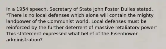 In a 1954 speech, Secretary of State John Foster Dulles stated, "There is no local defenses which alone will contain the mighty landpower of the Communist world. Local defenses must be reinforced by the further deterrent of massive retaliatory power" This statement expressed what belief of the Eisenhower administration?