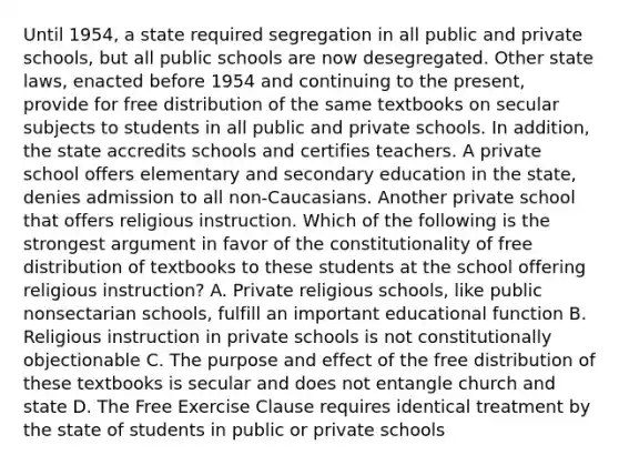 Until 1954, a state required segregation in all public and private schools, but all public schools are now desegregated. Other state laws, enacted before 1954 and continuing to the present, provide for free distribution of the same textbooks on secular subjects to students in all public and private schools. In addition, the state accredits schools and certifies teachers. A private school offers elementary and secondary education in the state, denies admission to all non-Caucasians. Another private school that offers religious instruction. Which of the following is the strongest argument in favor of the constitutionality of free distribution of textbooks to these students at the school offering religious instruction? A. Private religious schools, like public nonsectarian schools, fulfill an important educational function B. Religious instruction in private schools is not constitutionally objectionable C. The purpose and effect of the free distribution of these textbooks is secular and does not entangle church and state D. The Free Exercise Clause requires identical treatment by the state of students in public or private schools