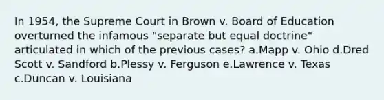 In 1954, the Supreme Court in Brown v. Board of Education overturned the infamous "separate but equal doctrine" articulated in which of the previous cases? a.Mapp v. Ohio d.Dred Scott v. Sandford b.Plessy v. Ferguson e.Lawrence v. Texas c.Duncan v. Louisiana