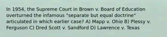 In 1954, the Supreme Court in Brown v. Board of Education overturned the infamous "separate but equal doctrine" articulated in which earlier case? A) Mapp v. Ohio B) Plessy v. Ferguson C) Dred Scott v. Sandford D) Lawrence v. Texas