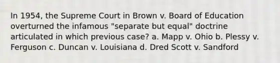 In 1954, the Supreme Court in Brown v. Board of Education overturned the infamous "separate but equal" doctrine articulated in which previous case? a. Mapp v. Ohio b. Plessy v. Ferguson c. Duncan v. Louisiana d. Dred Scott v. Sandford